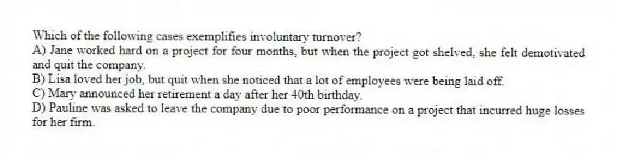 Which of the following cases exemplifies involuntary turnover?
A) Jane worked hard on a project for four months, but when the project got shelved, she felt demotivated and quit the company.
B) Lisa loved her job, but quit when she noticed that a lot of employees were being laid off.
C) Mary announced her retirement a day after her 40th birthday.
D) Pauline was asked to leave the company due to poor performance on a project that incurred huge losses for her firm.