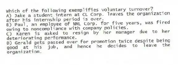 Which of the following exemplifies voluntary turnover?
A) Jake a student intern at CL Corp. leaves the organization after his internship period is over.
B) Paul, an employee of NML Corp. for five years, was fired owing to noncompliance with company policies.
C) Karen is asked to resign by her manager due to her deteriorating performance.
D) Gerald gets passed over for promotion twice despite being good at his job, and hence he decides to leave the organization.