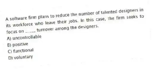 A software firm plans to reduce the number of talented designers in its workforce who leave their jobs. In this case, the firm seeks to focus on _____ turnover among the designers.
A) uncontrollable
B) positive
C) functional
D) voluntary
