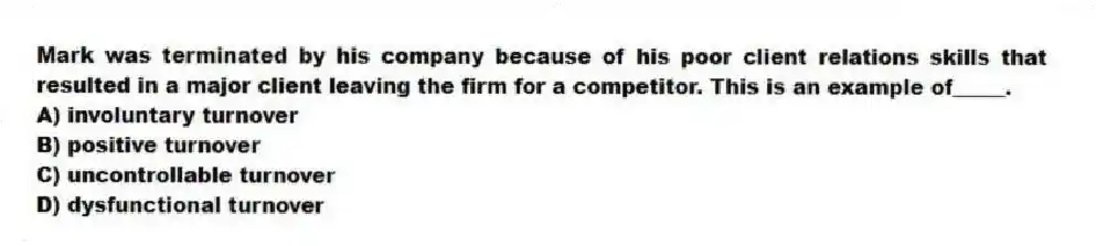 Mark was terminated by his company because of his poor client relations skills that resulted in a major client leaving the firm for a competitor. This is an example of_____.
A) involuntary turnover
B) positive turnover
C) uncontrollable turnover
D) dysfunctional turnover