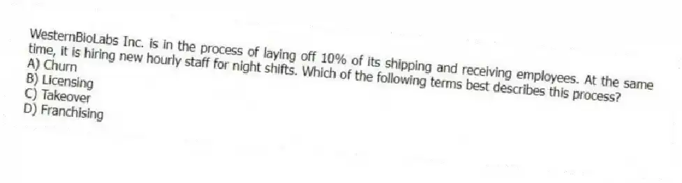 WesternBioLabs Inc. is in the process of laying off 10% of its shipping and receiving employees. At the same time, it is hiring new hourly staff for night shifts. Which of the following terms best describes this process?
A) Churn
B) Licensing
C) Takeover
D) Franchising