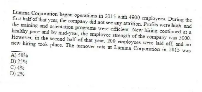 Lumina Corporation began operations in 2015 with 4900 employees. During the first half of that year, the company did not see any attrition. Profits were high, and the training and orientation programs were efficient. New hiring continued at a healthy pace and by mid-year, the employee strength of the company was 5000. However, in the second half of that year, 200 employees were laid off, and no new hiring took place. The turnover rate at Lumina Corporation in 2015 was _____.
A) 50%
B) 25%
C) 4%
D) 2%