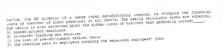 Carlos, the HR director of a large paper manufacturing company, is studying the financial costs of turnover of plant personnel at all levels. The easily calculable costs are sobering, but Carlos is also concerned about the hidden costs of turnover that generally include_____.
A) missed project deadlines
B) co-worker coaching and salaries
C) the cost of pre-employment medical tests
D) the overtime paid to employees covering the separated employees' jobs