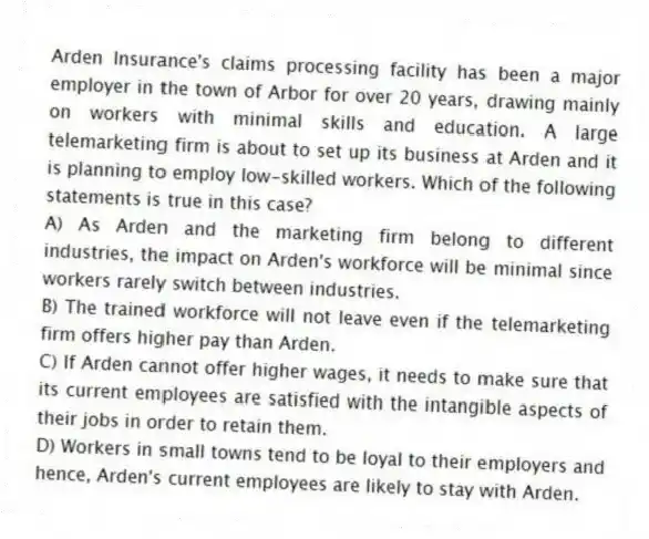 Arden Insurance's claims processing facility has been a major employer in the town of Arbor for over 20 years, drawing mainly on workers with minimal skills and education. A large telemarketing firm is about to set up its business at Arden and it is planning to employ low-skilled workers. Which of the following statements is true in this case?
A) As Arden and the marketing firm belong to different industries, the impact on Arden's workforce will be minimal since workers rarely switch between industries.
B) The trained workforce will not leave even if the telemarketing firm offers higher pay than Arden.
C) If Arden cannot offer higher wages, it needs to make sure that its current employees are satisfied with the intangible aspects of their jobs in order to retain them.
D) Workers in small towns tend to be loyal to their employers and hence, Arden's current employees are likely to stay with Arden.