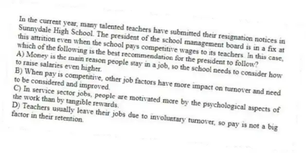 In the current year, many talented teachers have submitted their resignation notices in Sunnydale High School. The president of the school management board is in a fix at this attrition even when the school pays competitive wages to its teachers. In this case, which of the following is the best recommendation for the president to follow?
A) Money is the main reason people stay in a job, so the school needs to consider how to raise salaries even higher.
B) When pay is competitive, other job factors have more impact on turnover and need to be considered and improved.
C) In service sector jobs, people are motivated more by the psychological aspects of the work than by tangible rewards.
D) Teachers usually leave their jobs due to involuntary turnover, so pay is not a big factor in their retention.