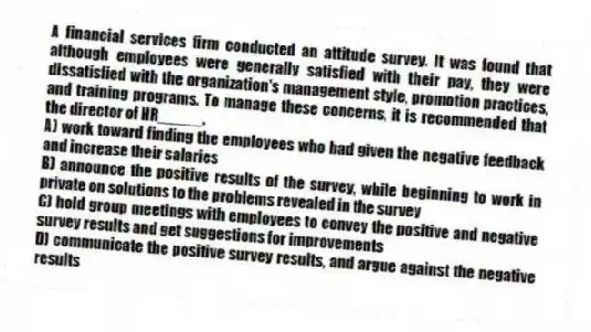 A financial services firm conducted an attitude survey. It was found that although employees were generally satisfied with their pay, they were dissatisfied with the organization's management style, promotion practices, and training programs. To manage these concerns, it is recommended that the director of HR_____.
A) work toward finding the employees who had given the negative feedback and increase their salaries
B) announce the positive results of the survey, while beginning to work in private on solutions to the problems revealed in the survey
C) hold group meetings with employees to convey the positive and negative survey results and get suggestions for improvements
D) communicate the positive survey results, and argue against the negative results