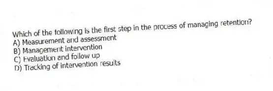 Which of the following is the first step in the process of managing retention?
A) Measurement and assessment
B) Management intervention
C) Evaluation and follow up
D) Tracking of intervention results