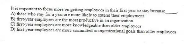 It is important to focus more on getting employees in their first year to stay because_____.
A) those who stay for a year are more likely to extend their employment
B) first-year employees are the most productive in an organization
C) first-year employees are more knowledgeable than older employees
D) first-year employees are more committed to organizational goals than older employees