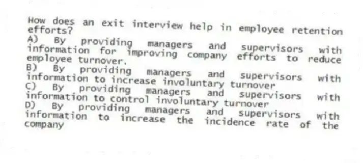 How does an exit interview help in employee retention efforts?
A) By providing managers and supervisors with information for improving company efforts to reduce employee turnover.
B) By providing managers and supervisors with information to increase involuntary turnover
C) By providing managers and supervisors with information to control involuntary turnover
D) By providing managers and supervisors with information to increase the incidence rate of the company