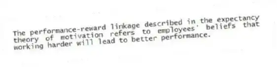 The performance-reward linkage described in the expectancy theory of motivation refers to employees' beliefs that working harder will lead to better performance.