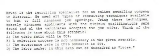 Bryan is the recruiting specialist for an online retailing company in Missouri. He used all types of recruiting techniques available to him to fill nineteen job openings. Using these techniques, exactly nineteen applicants with the minimum qualifications were found and al the candidates accepted the job offer. Which of the following is true about this scenario?
A) The yield ratio will be 50%.
B) A selection process is not necessary in the given scenario.
C) The acceptance rate in this scenario is 60%.
D) The labor market in this area can be described as "loose."