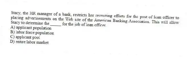 Stacy, the HR manager of a bank, restricts her recruiting efforts for the post of loan officer to placing advertisements on the Web site of the American Banking Association. This will allow Stacy to determine the _____ for the job of loan officer.
A) applicant population
B) labor force population
C) applicant pool
D) entire labor market