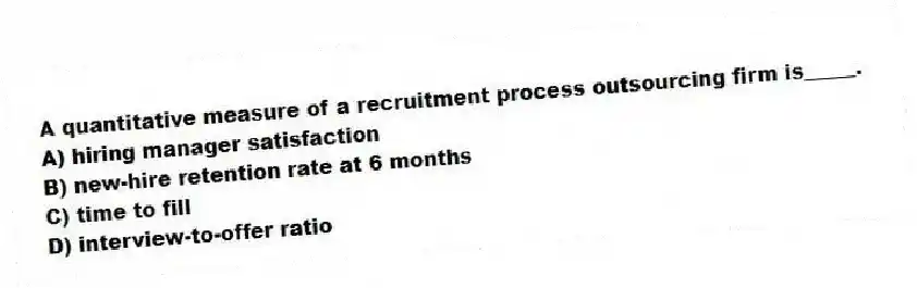 A quantitative measure of a recruitment process outsourcing firm is_____.
A) hiring manager satisfaction
B) new-hire retention rate at 6 months
C) time to fill
D) interview-to-offer ratio