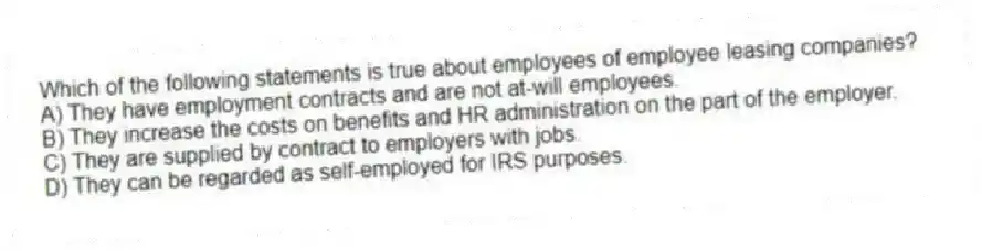 Which of the following statements is true about employees of employee leasing companies?
A) They have employment contracts and are not at-will employees.
B) They increase the costs on benefits and HR administration on the part of the employer.
C) They are supplied by contract to employers with jobs.
D) They can be regarded as self-employed for IRS purposes.