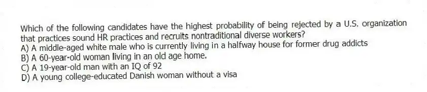 Which of the following candidates have the highest probability of being rejected by a U.S. organization that practices sound HR practices and recruits nontraditional diverse workers?
A) A middle-aged white male who is currently living in a halfway house for former drug addicts
B) A 60-year-old woman living in an old age home.
C) A 19-year-old man with an IQ of 92
D) A young college-educated Danish woman without a visa