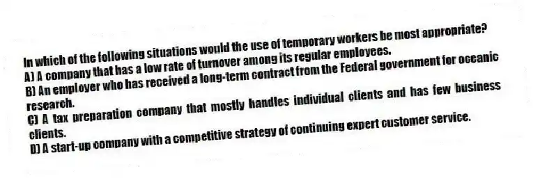 In which of the following situations would the use of temporary workers be most appropriate?
A) A company that has a low rate of turnover among its regular employees.
B) An employer who has received a long-term contract from the Federal government for oceanic research.
C) A tax preparation company that mostly handles individual clients and has few business clients.
D) A start-up company with a competitive strategy of continuing expert customer service.