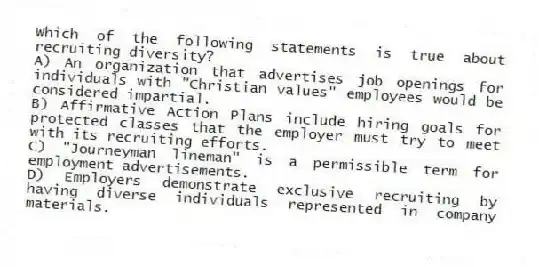 Which of the following statements is true about recruiting diversity?
A) An organization that advertises job openings for individuals with "Christian values" employees would be considered impartial.
B) Affirmative Action Plans include hiring goals for protected classes that the employer must try to meet with its recruiting efforts.
C) "Journeyman lineman" is a permissible term for employment advertisements.
D) Employers demonstrate exclusive recruiting by having diverse individuals represented in company materials.
