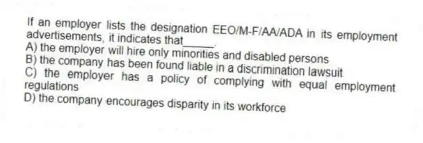 If an employer lists the designation EEO/M-F/AA/ADA in its employment advertisements, it indicates that_____.
A) the employer will hire only minorities and disabled persons
B) the company has been found liable in a discrimination lawsuit
C) the employer has a policy of complying with equal employment regulations
D) the company encourages disparity in its workforce