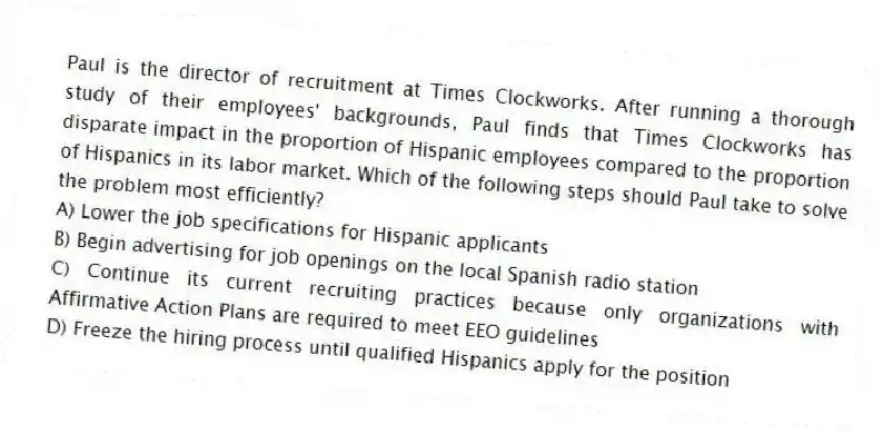 Paul is the director of recruitment at Times Clockworks. After running a thorough study of their employees' backgrounds, Paul finds that Times Clockworks has disparate impact in the proportion of Hispanic employees compared to the proportion of Hispanics in its labor market. Which of the following steps should Paul take to solve the problem most efficiently?
A) Lower the job specifications for Hispanic applicants
B) Begin advertising for job openings on the local Spanish radio station
C) Continue its current recruiting practices because only organizations with Affirmative Action Plans are required to meet EEO guidelines
D) Freeze the hiring process until qualified Hispanics apply for the position