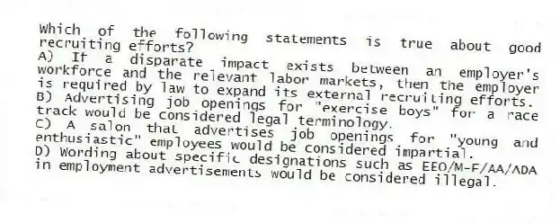 Which of the following statements is true about good recruiting efforts?
A) If a disparate impact exists between an employer's workforce and the relevant labor markets, then the employer is required by law to expand its external recruiting efforts.
B) Advertising job openings for "exercise boys" for a race track would be considered legal terminology.
C) A salon that advertises job openings for "young and enthusiastic" employees would be considered impartial.
D) Wording about specific designations such as EEO/M-F/AA/ADA in employment advertisements would be considered illegal.