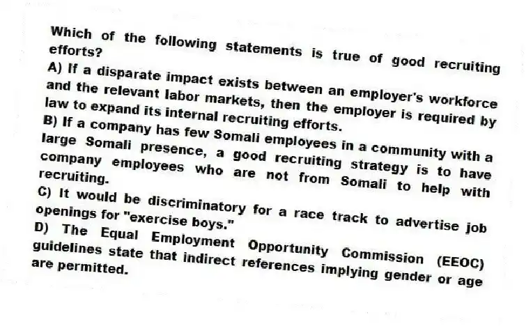 Which of the following statements is true of good recruiting efforts?
A) If a disparate impact exists between an employer's workforce and the relevant labor markets, then the employer is required by law to expand its internal recruiting efforts.
B) If a company has few Somali employees in a community with a large Somali presence, a good recruiting strategy is to have company employees who are not from Somali to help with recruiting.
C) It would be discriminatory for a race track to advertise job openings for "exercise boys."
D) The Equal Employment Opportunity Commission (EEOC) guidelines state that indirect references implying gender or age are permitted.