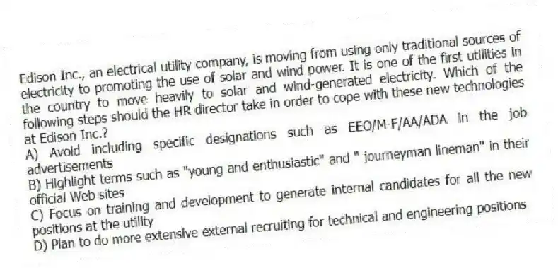 Edison Inc., an electrical utility company, is moving from using only traditional sources of electricity to promoting the use of solar and wind power. It is one of the first utilities in the country to move heavily to solar and wind-generated electricity. Which of the following steps should the HR director take in order to cope with these new technologies at Edison Inc.?
A) Avoid including specific designations such as EEO/M-F/AA/ADA in the job advertisements
B) Highlight terms such as "young and enthusiastic" and " journeyman lineman" in their official Web sites
C) Focus on training and development to generate internal candidates for all the new positions at the utility
D) Plan to do more extensive external recruiting for technical and engineering positions