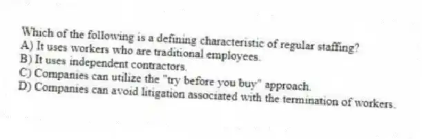 Which of the following is a defining characteristic of regular staffing?
A) It uses workers who are traditional employees.
B) It uses independent contractors.
C) Companies can utilize the "try before you buy" approach.
D) Companies can avoid litigation associated with the termination of workers.