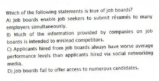 Which of the following statements is true of job boards?
A) Job boards enable job seekers to submit résumés to many employers simultaneously.
B) Much of the information provided by companies on job boards is intended to mislead competitors.
C) Applicants hired from job boards always have worse average performance levels than applicants hired via social networking media.
D) Job boards fail to offer access to numerous candidates.