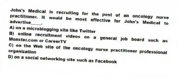 John's Medical is recruiting for the post of an oncology nurse practitioner. It would be most effective for John's Medical to advertise_____.
A) on a microblogging site like Twitter
B) online recruitment videos on a general job board such as Monster.com or CareerTV
C) on the Web site of the oncology nurse practitioner professional organization
D) on a social networking site such as Facebook