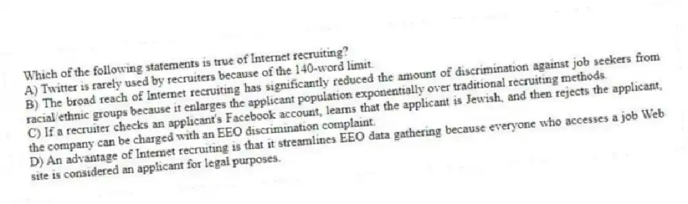 Which of the following statements is true of Internet recruiting?
A) Twitter is rarely used by recruiters because of the 140-word limit.
B) The broad reach of Internet recruiting has significantly reduced the amount of discrimination against job seekers from racial/ethnic groups because it enlarges the applicant population exponentially over traditional recruiting methods.
C) If a recruiter checks an applicant's Facebook account, learns that the applicant is Jewish, and then rejects the applicant, the company can be charged with an EEO discrimination complaint.
D) An advantage of Internet recruiting is that it streamlines EEO data gathering because everyone who accesses a job Web site is considered an applicant for legal purposes.