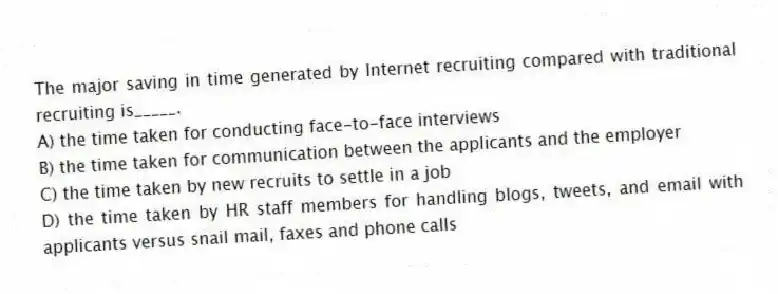 The major saving in time generated by Internet recruiting compared with traditional recruiting is_____.
A) the time taken for conducting face-to-face interviews
B) the time taken for communication between the applicants and the employer
C) the time taken by new recruits to settle in a job
D) the time taken by HR staff members for handling blogs, tweets, and email with applicants versus snail mail, faxes and phone calls