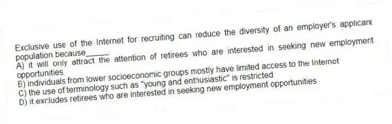 Exclusive use of the Internet for recruiting can reduce the diversity of an employer's applicant population because_____.
A) it will only attract the attention of retirees who are interested in seeking new employment opportunities
B) individuals from lower socioeconomic groups mostly have limited access to the Internet
C) the use of terminology such as "young and enthusiastic" is restricted
D) it excludes retirees who are interested in seeking new employment opportunities
