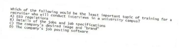 Which of the following would be the least important topic of training for a recruiter who will conduct interviews in a university campus?
A) EEO regulations
B) Details of the jobs and job specifications
C) The company's desired image and "brand"
D) The company's job posting software