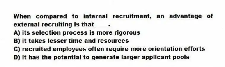 When compared to internal recruitment, an advantage of external recruiting is that_____.
A) its selection process is more rigorous
B) it takes lesser time and resources
C) recruited employees often require more orientation efforts
D) it has the potential to generate larger applicant pools