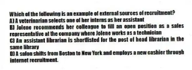 Which of the following is an example of external sources of recruitment?
A) A veterinarian selects one of her interns as her assistant
B) Jolene recommends her colleague to fill an open position as a sales representative at the company where Jolene works as a technician
C) An assistant librarian is shortlisted for the post of head librarian in the same library
D) A salon shifts from Boston to New York and employs a new cashier through internet recruitment.