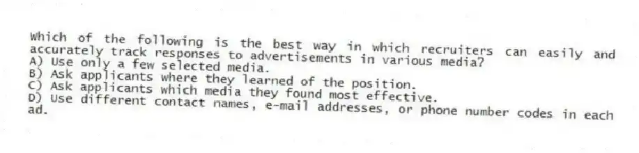 Which of the following is the best way in which recruiters can easily and accurately track responses to advertisements in various media?
A) Use only a few selected media.
B) Ask applicants where they learned of the position.
C) Ask applicants which media they found most effective.
D) Use different contact names, e-mail addresses, or phone number codes in each ad.