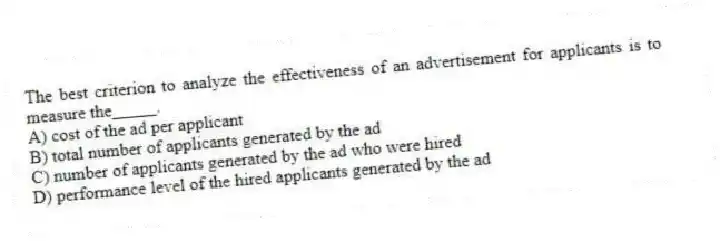 The best criterion to analyze the effectiveness of an advertisement for applicants is to measure the_____.
A) cost of the ad per applicant
B) total number of applicants generated by the ad
C) number of applicants generated by the ad who were hired
D) performance level of the hired applicants generated by the ad
