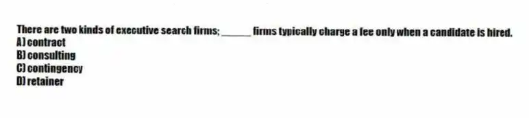 There are two kinds of executive search firms; _____ firms typically charge a fee only when a candidate is hired.
A) contract
B) consulting
C) contingency
D) retainer