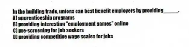 In the building trade, unions can best benefit employers by providing_____.
A) apprenticeship programs
B) providing interesting "employment games" online
C) pre-screening for job seekers
D) providing competitive wage scales for jobs