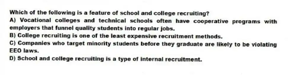 Which of the following is a feature of school and college recruiting?
A) Vocational colleges and technical schools often have cooperative programs with employers that funnel quality students into regular jobs.
B) College recruiting is one of the least expensive recruitment methods.
C) Companies who target minority students before they graduate are likely to be violating EEO laws.
D) School and college recruiting is a type of internal recruitment.