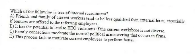 Which of the following is true of internal recruitment?
A) Friends and family of current workers tend to be less qualified than external hires, especially if bonuses are offered to the referring employees.
B) It has the potential to lead to EEO violations if the current workforce is not diverse.
C) Family connections moderate the normal political maneuvering that occurs in firms.
D) This process fails to motivate current employees to perform better.