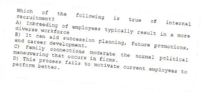 Which of the following is true of internal recruitment?
A) Inbreeding of employees typically result in a more diverse workforce
B) It can aid succession planning, future promotions, and career development.
C) Family connections moderate the normal political maneuvering that occurs in firms.
D) This process fails to motivate current employees to perform better.