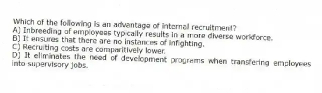 Which of the following is an advantage of internal recruitment?
A) Inbreeding of employees typically results in a more diverse workforce.
B) It ensures that there are no instances of infighting.
C) Recruiting costs are comparitively lower.
D) It eliminates the need of development programs when transfering employees into supervisory jobs.