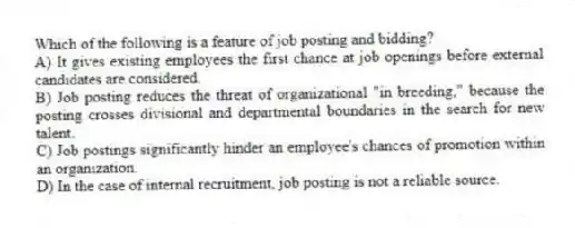 Which of the following is a feature of job posting and bidding?
A) It gives existing employees the first chance at job openings before external candidates are considered.
B) Job posting reduces the threat of organizational "in breeding," because the posting crosses divisional and departmental boundaries in the search for new talent.
C) Job postings significantly hinder an employee's chances of promotion within an organization.
D) In the case of internal recruitment, job posting is not a reliable source.