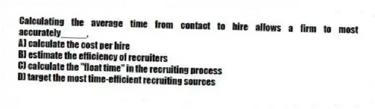 Calculating the average time from contact to hire allows a firm to most accurately_____.
A) calculate the cost per hire
B) estimate the efficiency of recruiters
C) calculate the "float time" in the recruiting process
D) target the most time-efficient recruiting sources