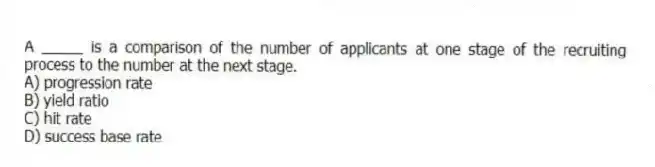 A _____ is a comparison of the number of applicants at one stage of the recruiting process to the number at the next stage.
A) progression rate
B) yield ratio
C) hit rate
D) success base rate