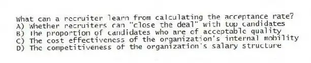 What can a recruiter learn from calculating the acceptance rate?
A) Whether recruiters can "close the deal" with top candidates
B) The proportion of candidates who are of acceptable quality
C) The cost effectiveness of the organization's internal mobility
D) The competitiveness of the organization's salary structure