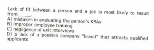 Lack of fit between a person and a job is most likely to result from_____.
A) mistakes in evaluating the person's KSAs
B) improper employee training
C) negligence of exit interviews
D) a lack of a positive company "brand" that attracts qualified applicants