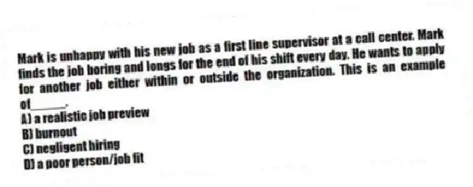 Mark is unhappy with his new job as a first line supervisor at a call center. Mark finds the job boring and longs for the end of his shift every day. He wants to apply for another job either within or outside the organization. This is an example of_____.
A) a realistic job preview
B) burnout
C) negligent hiring
D) a poor person/job fit