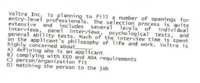 Voltra Inc. is planning to fill a number of openings for entry-level professionals. The selection process is quite extensive and includes several levels of individual interviews, panel interviews, psychological tests, and general ability tests. Much of the interview time is spent on the applicant's philosophy of life and work. Voltra is highly concerned about_____.
A) defining who is an applicant
B) complying with EEO and ADA requirements
C) person/organization fit
D) matching the person to the job